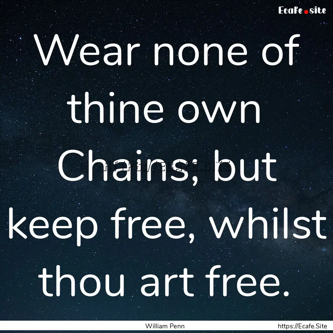 Wear none of thine own Chains; but keep free,.... : Quote by William Penn