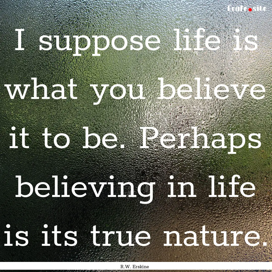 I suppose life is what you believe it to.... : Quote by R.W. Erskine