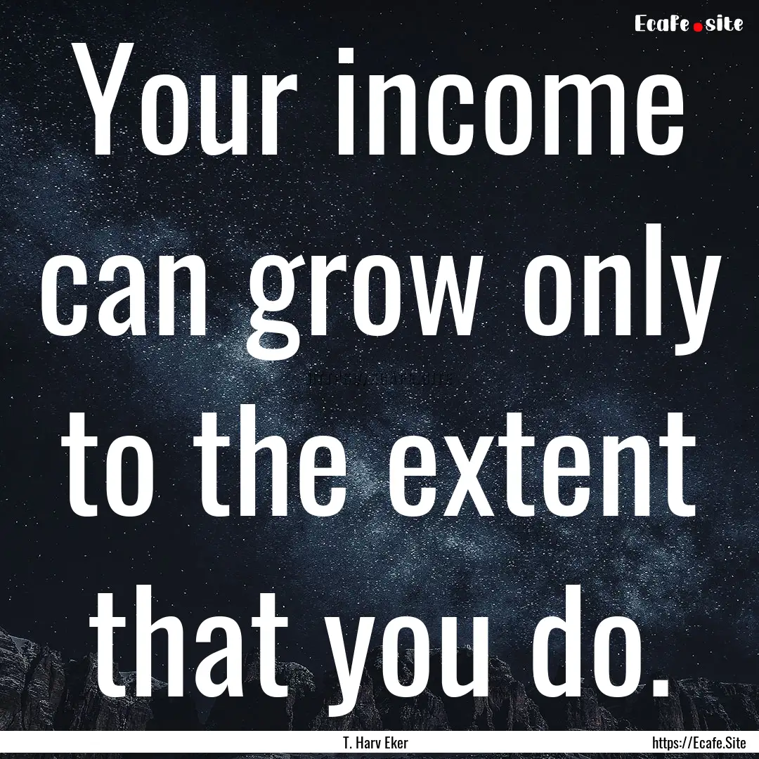 Your income can grow only to the extent that.... : Quote by T. Harv Eker