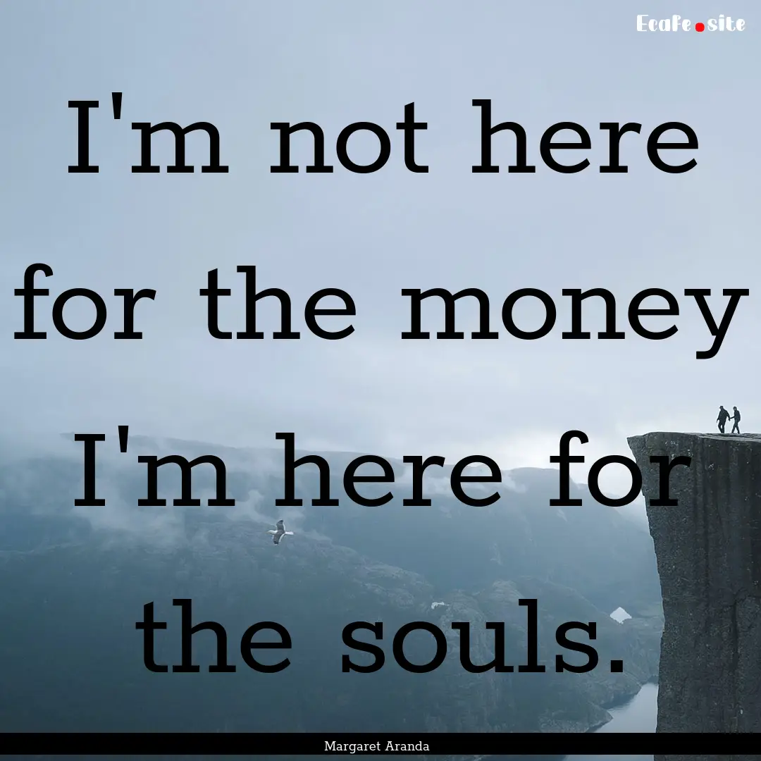 I'm not here for the money I'm here for the.... : Quote by Margaret Aranda