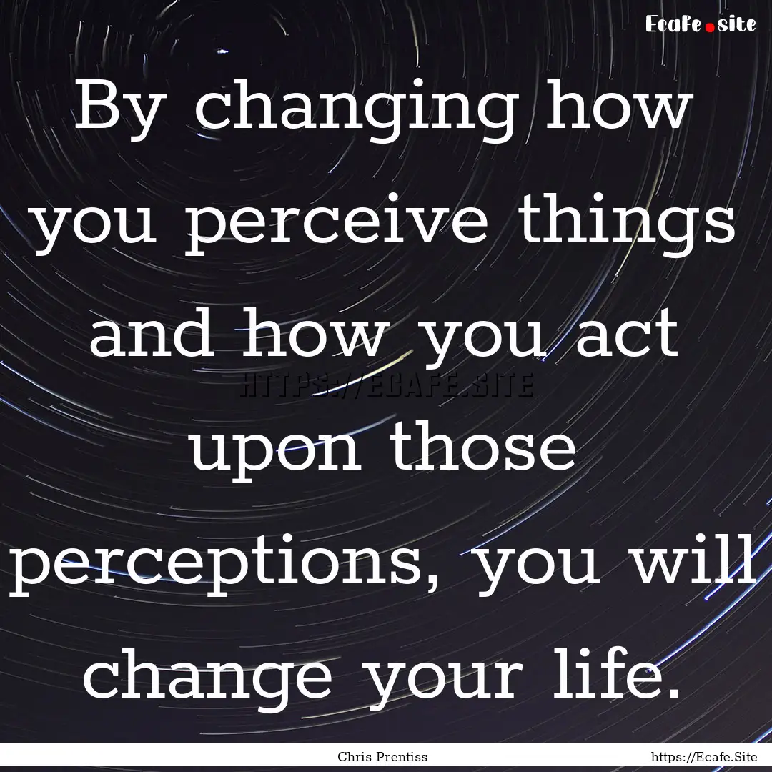 By changing how you perceive things and how.... : Quote by Chris Prentiss