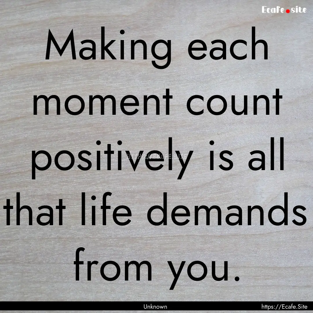 Making each moment count positively is all.... : Quote by Unknown