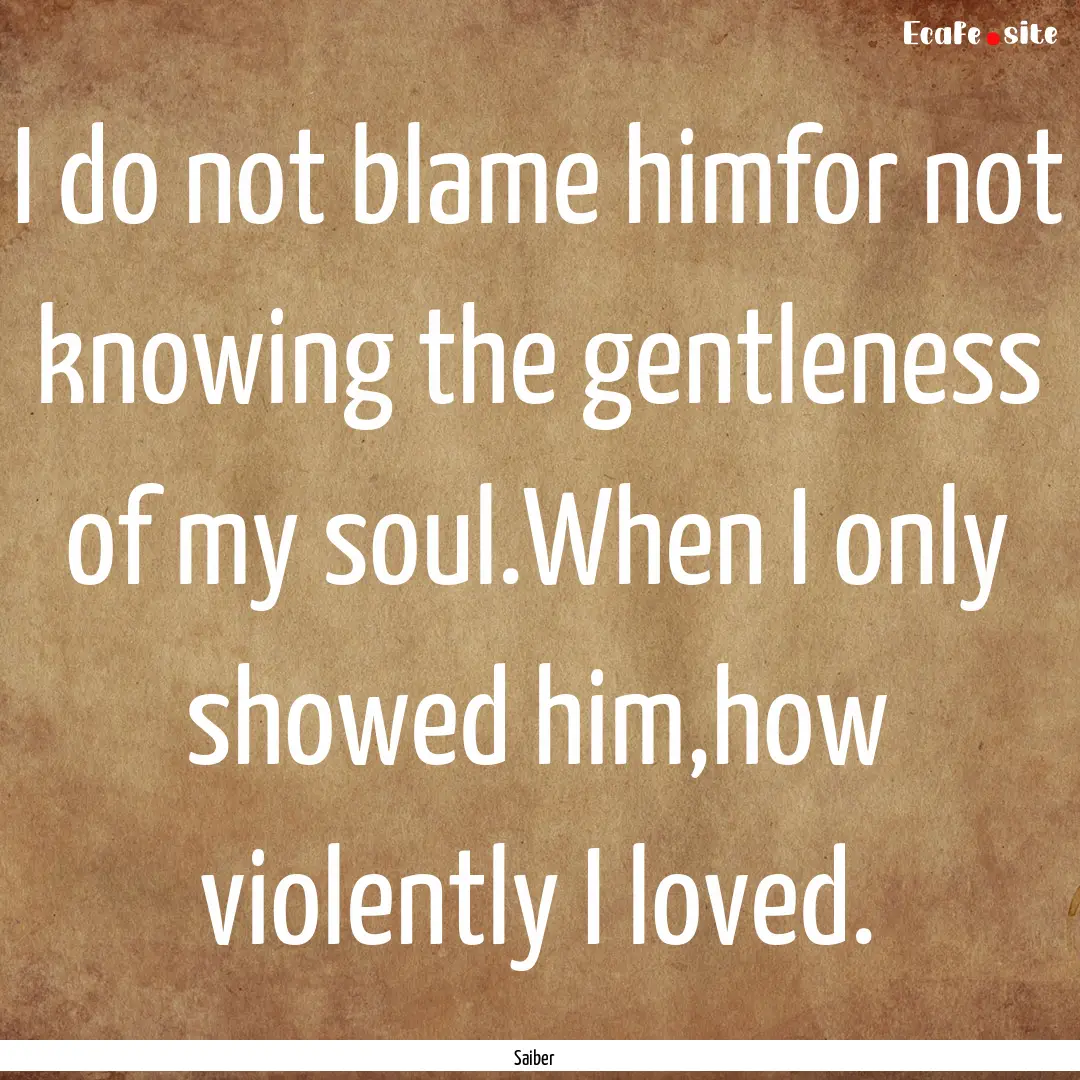 I do not blame himfor not knowing the gentleness.... : Quote by Saiber