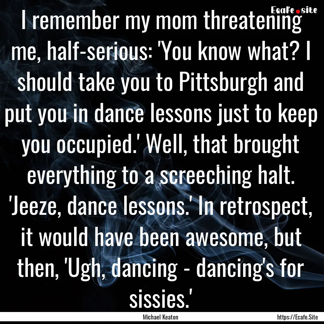 I remember my mom threatening me, half-serious:.... : Quote by Michael Keaton