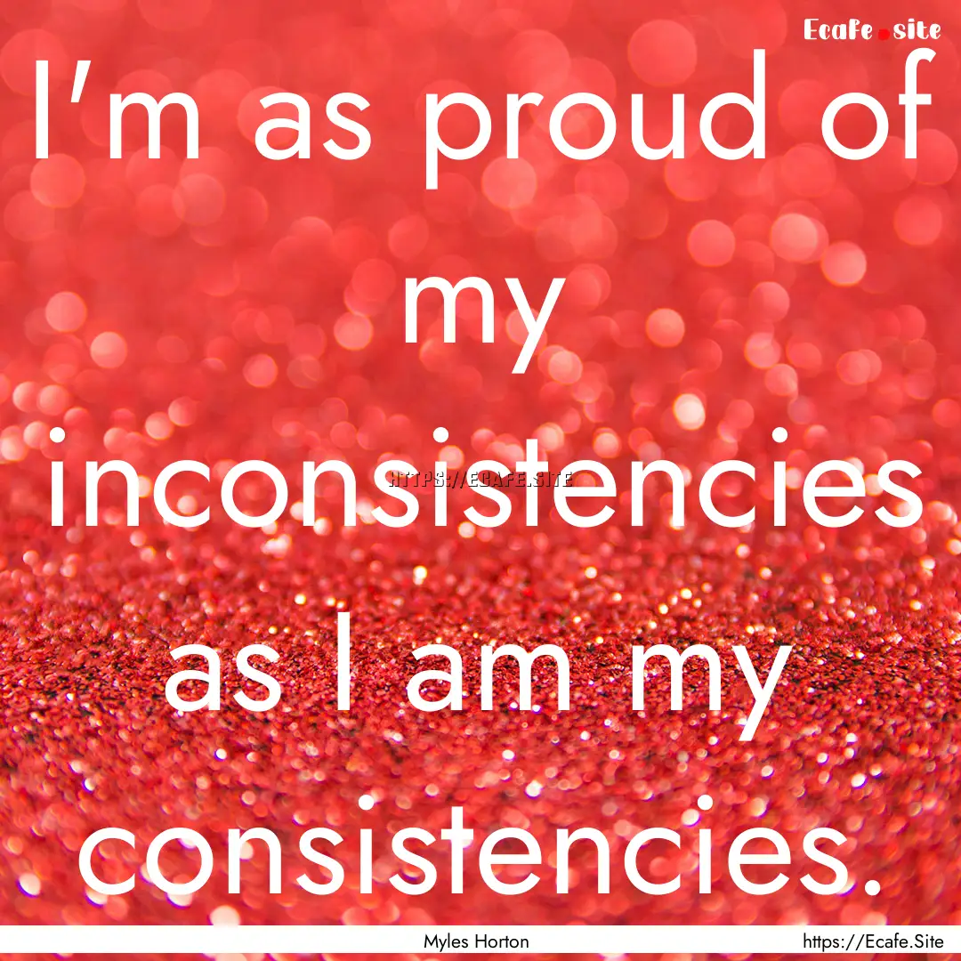 I'm as proud of my inconsistencies as I am.... : Quote by Myles Horton