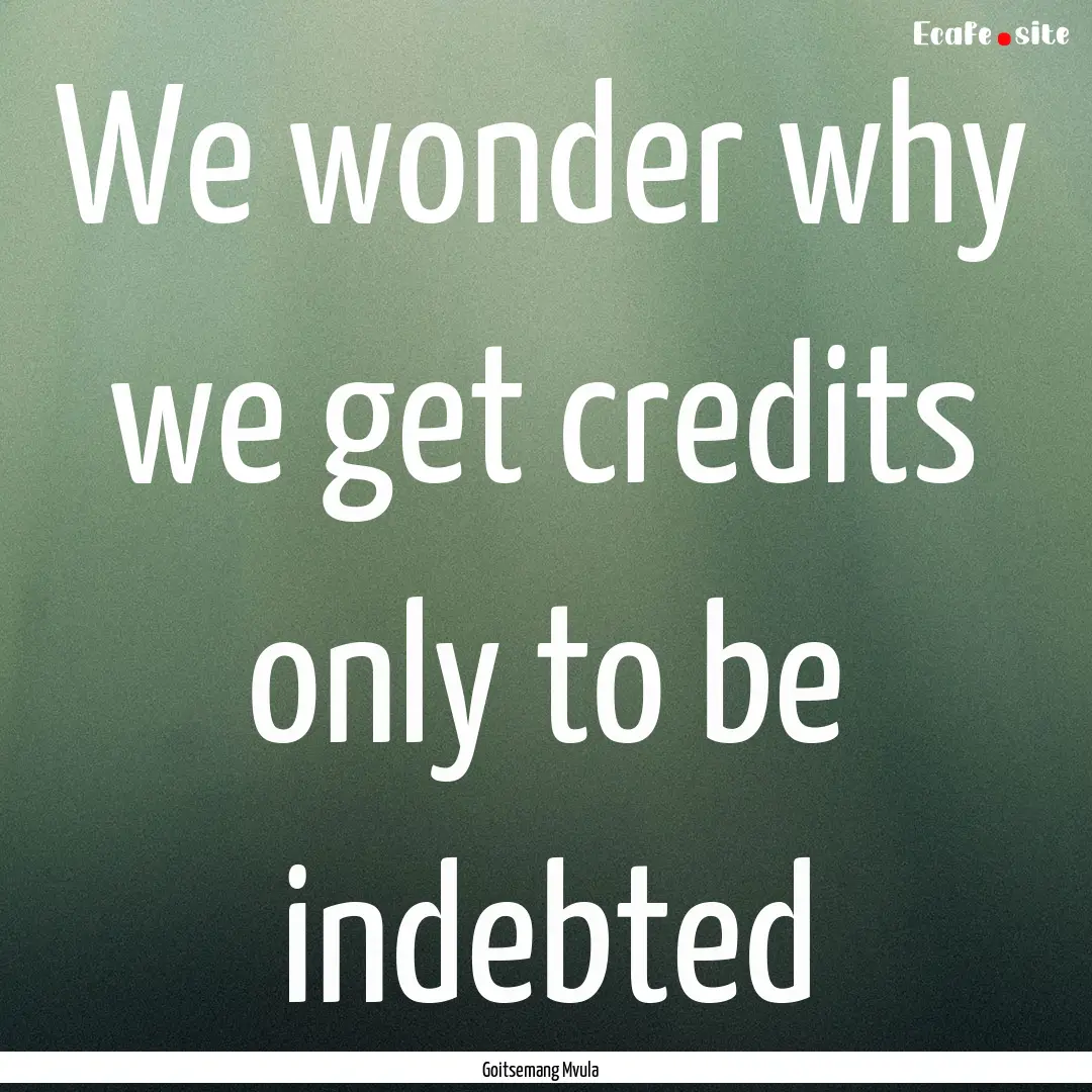 We wonder why we get credits only to be indebted.... : Quote by Goitsemang Mvula