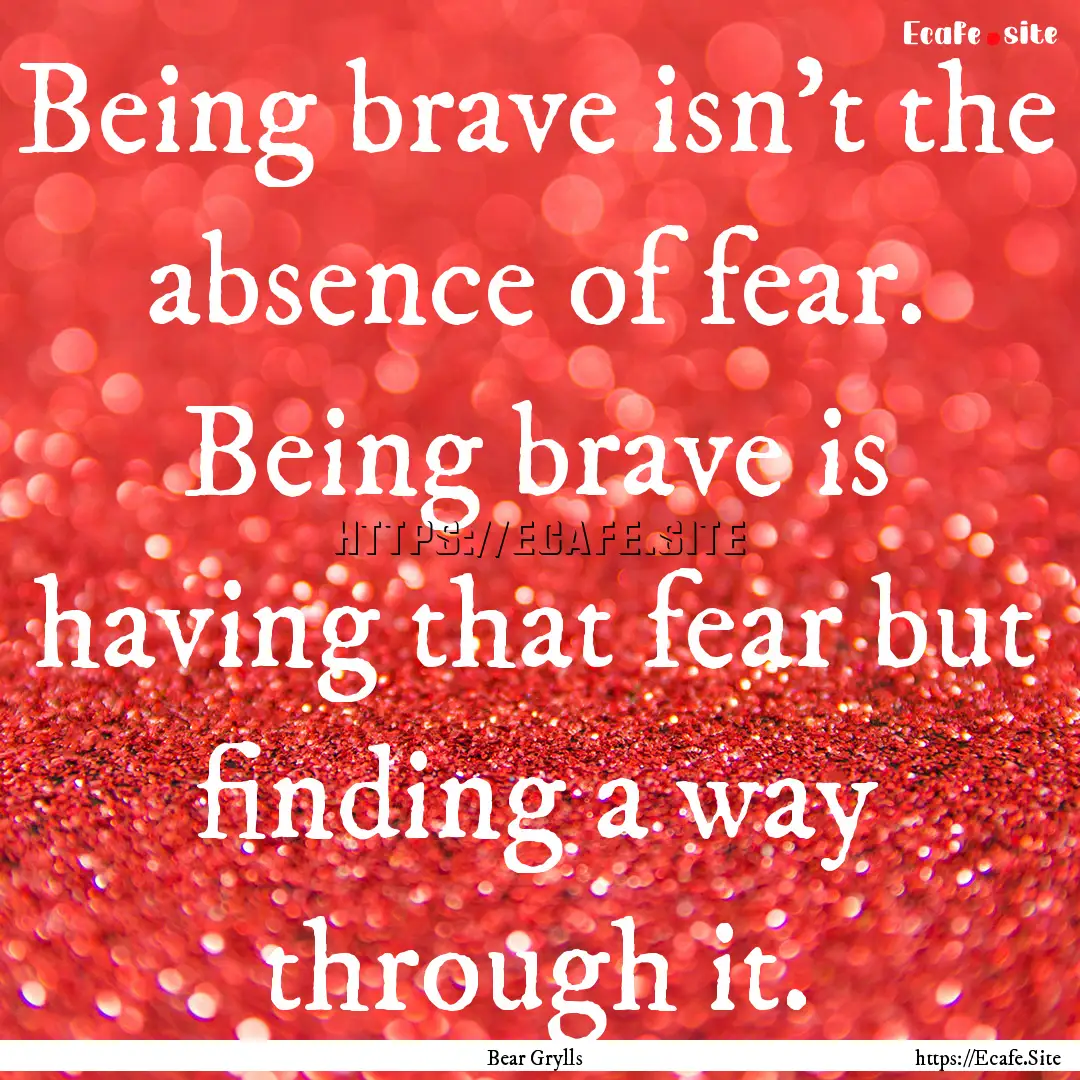 Being brave isn't the absence of fear. Being.... : Quote by Bear Grylls