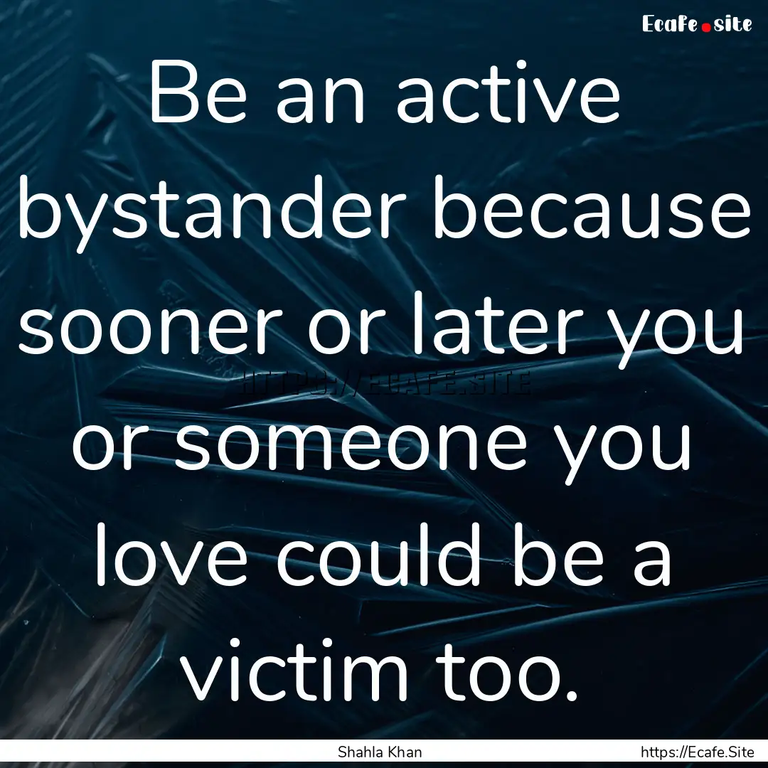 Be an active bystander because sooner or.... : Quote by Shahla Khan