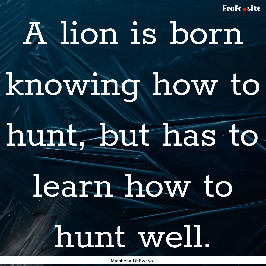 A lion is born knowing how to hunt, but has.... : Quote by Matshona Dhliwayo