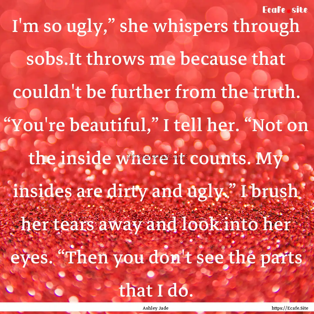 I'm so ugly,” she whispers through sobs.It.... : Quote by Ashley Jade