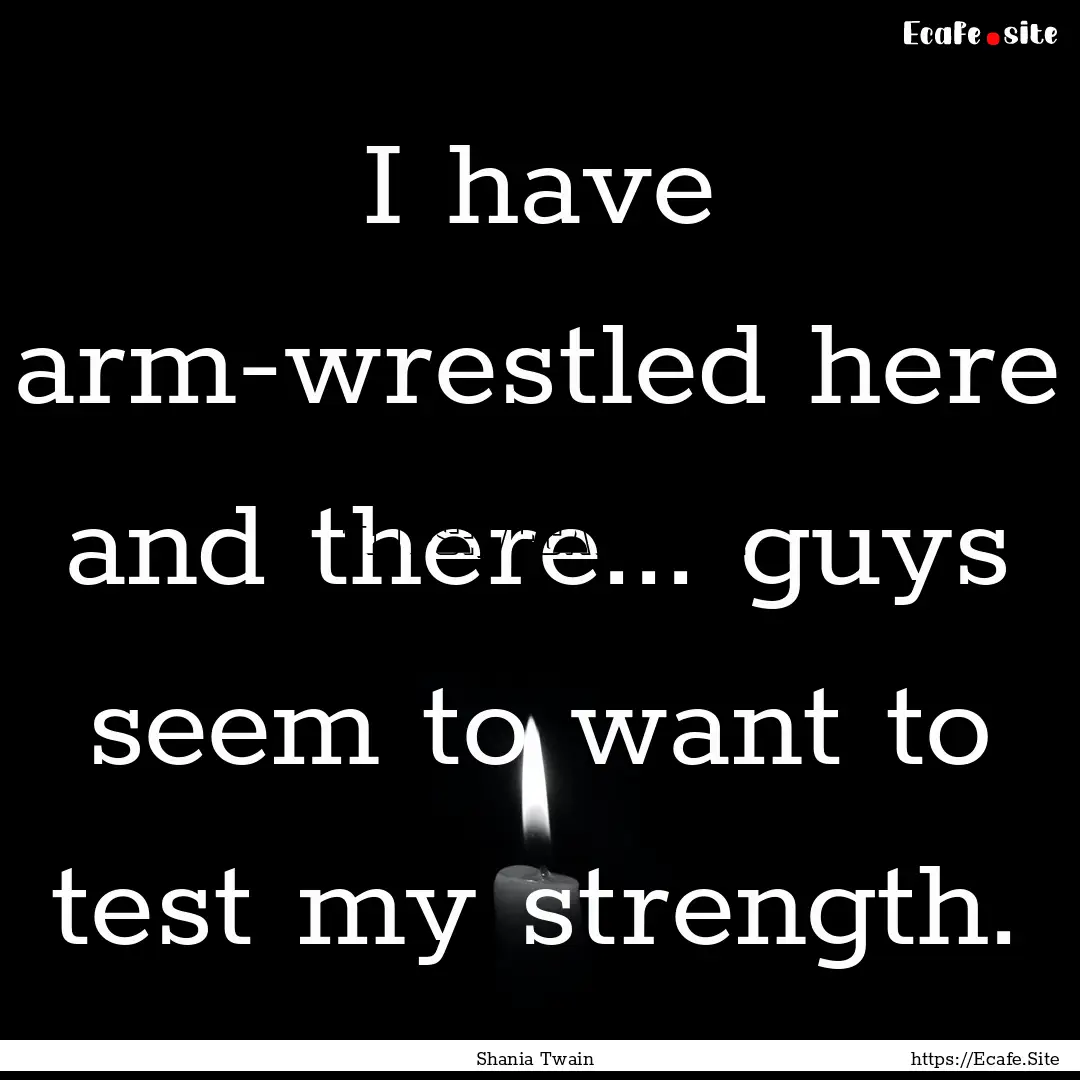 I have arm-wrestled here and there... guys.... : Quote by Shania Twain