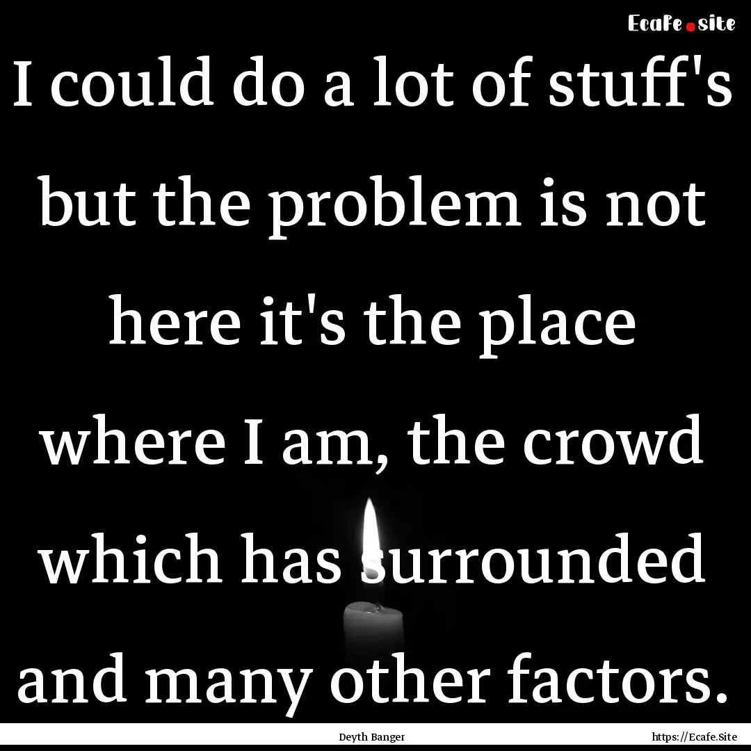 I could do a lot of stuff's but the problem.... : Quote by Deyth Banger