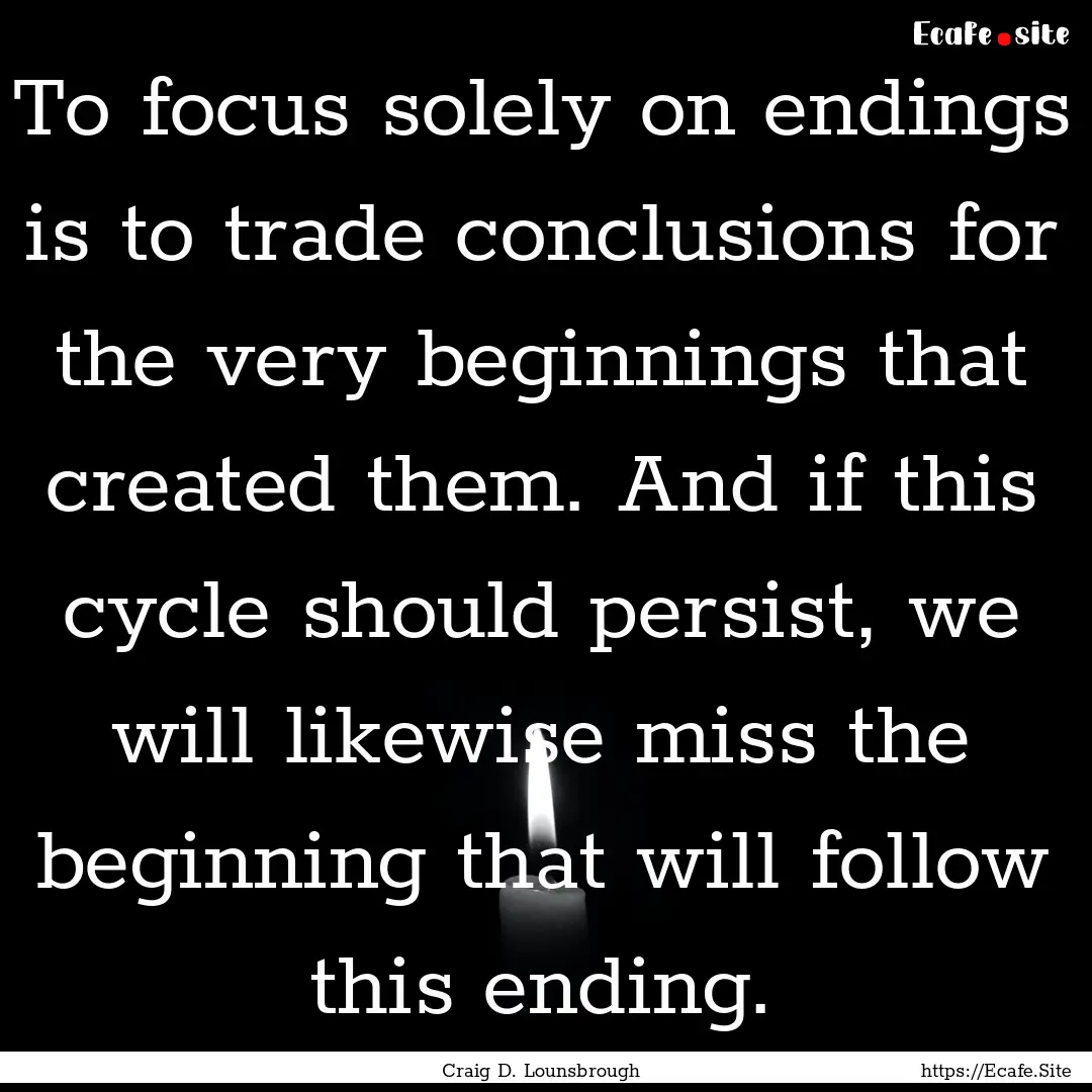 To focus solely on endings is to trade conclusions.... : Quote by Craig D. Lounsbrough