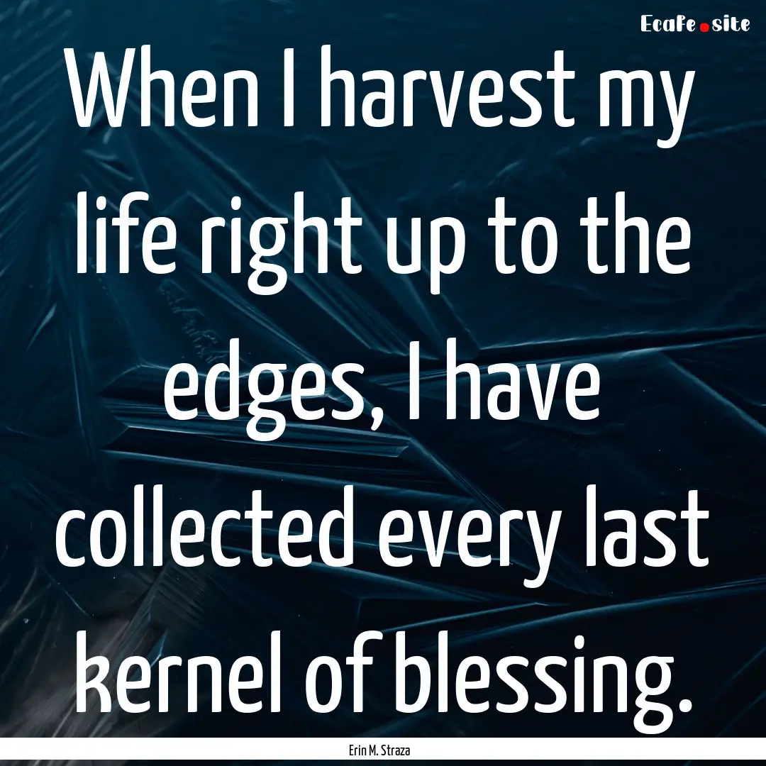 When I harvest my life right up to the edges,.... : Quote by Erin M. Straza