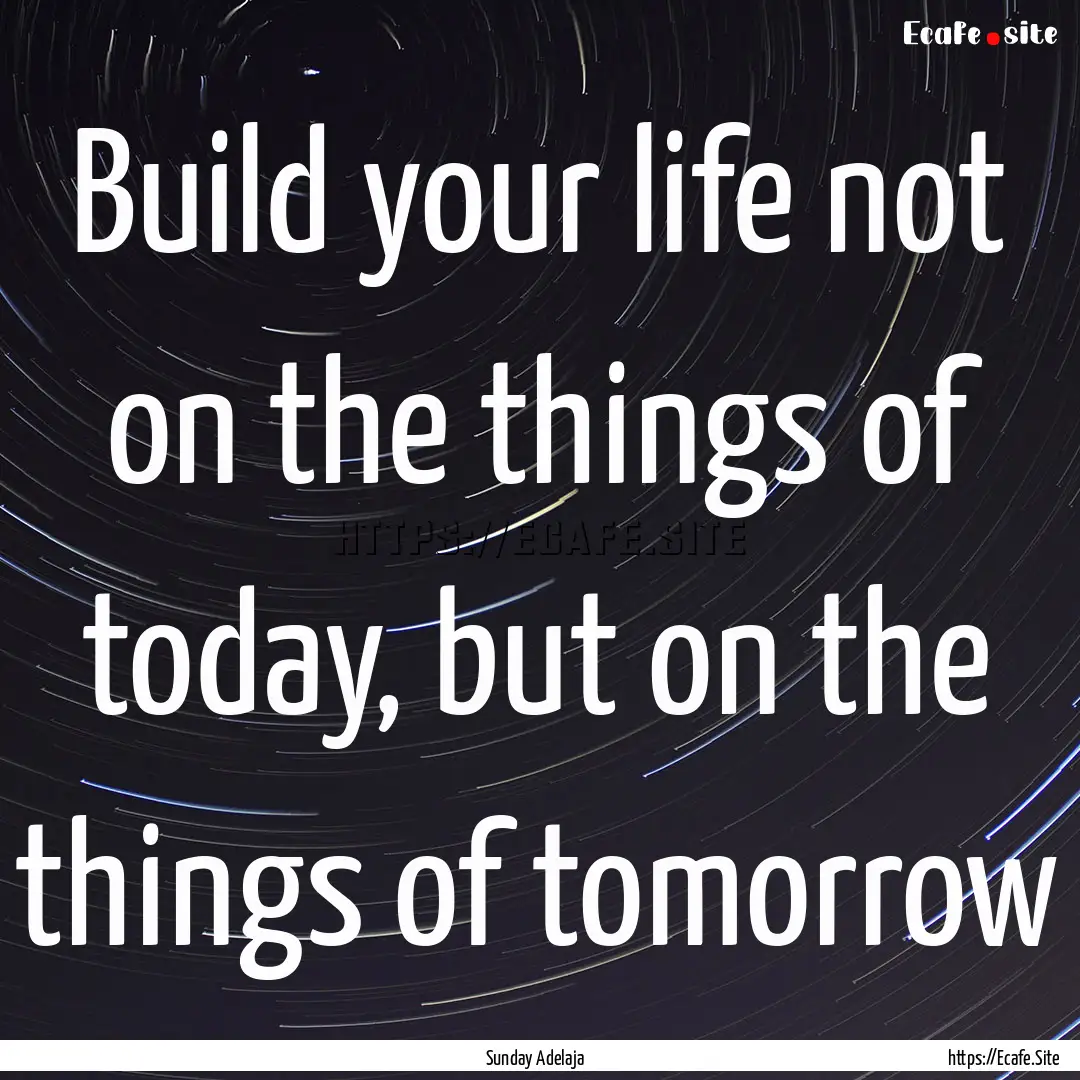 Build your life not on the things of today,.... : Quote by Sunday Adelaja