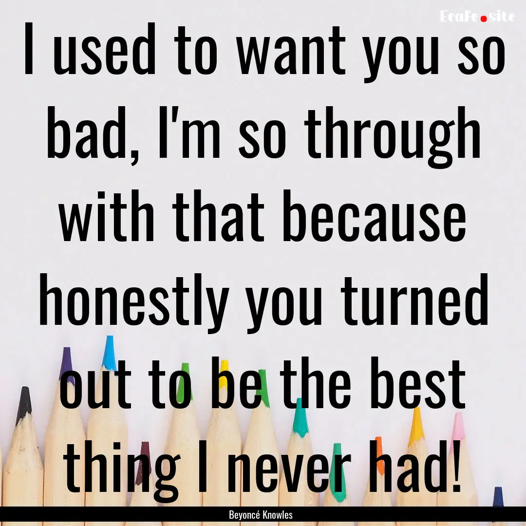 I used to want you so bad, I'm so through.... : Quote by Beyoncé Knowles