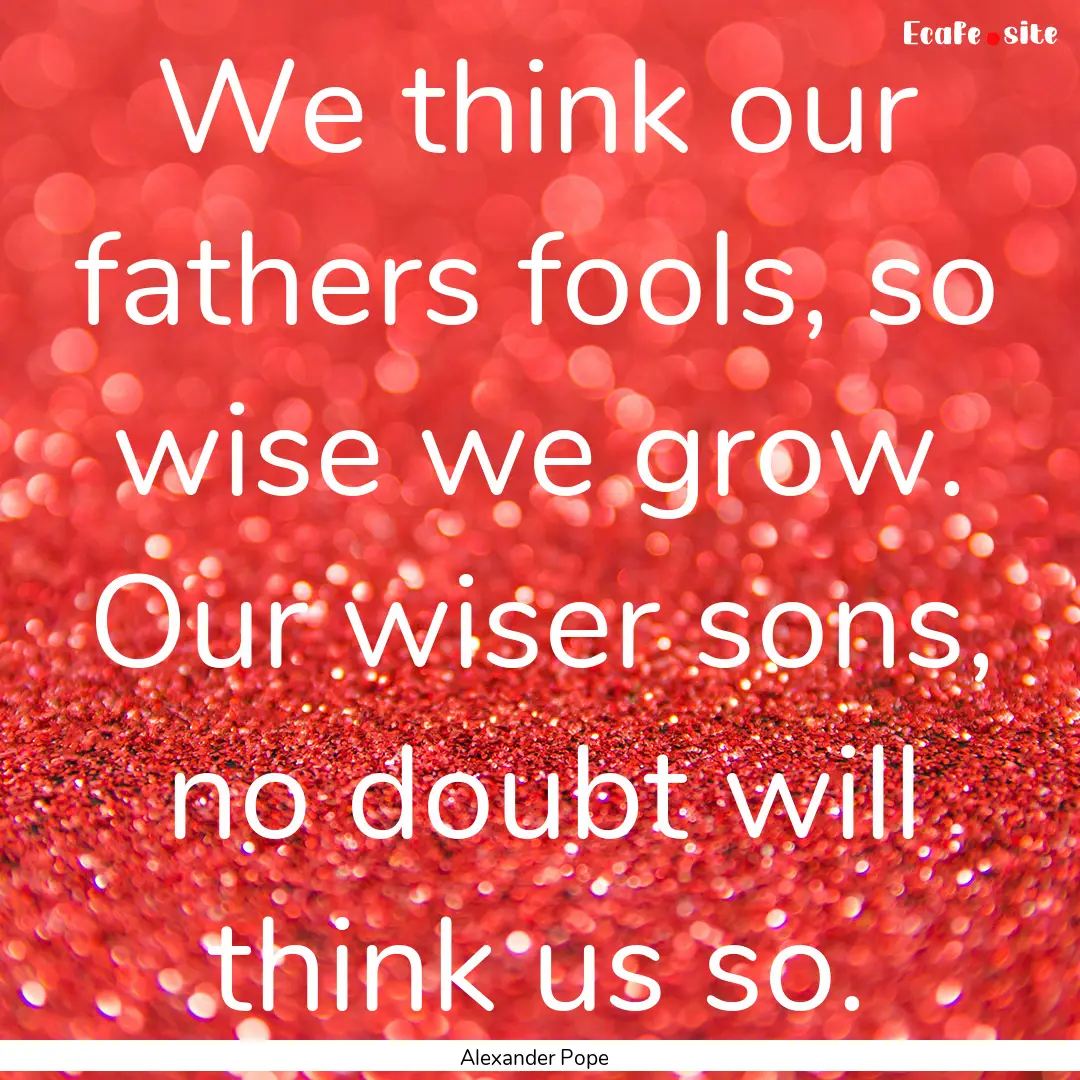 We think our fathers fools, so wise we grow..... : Quote by Alexander Pope