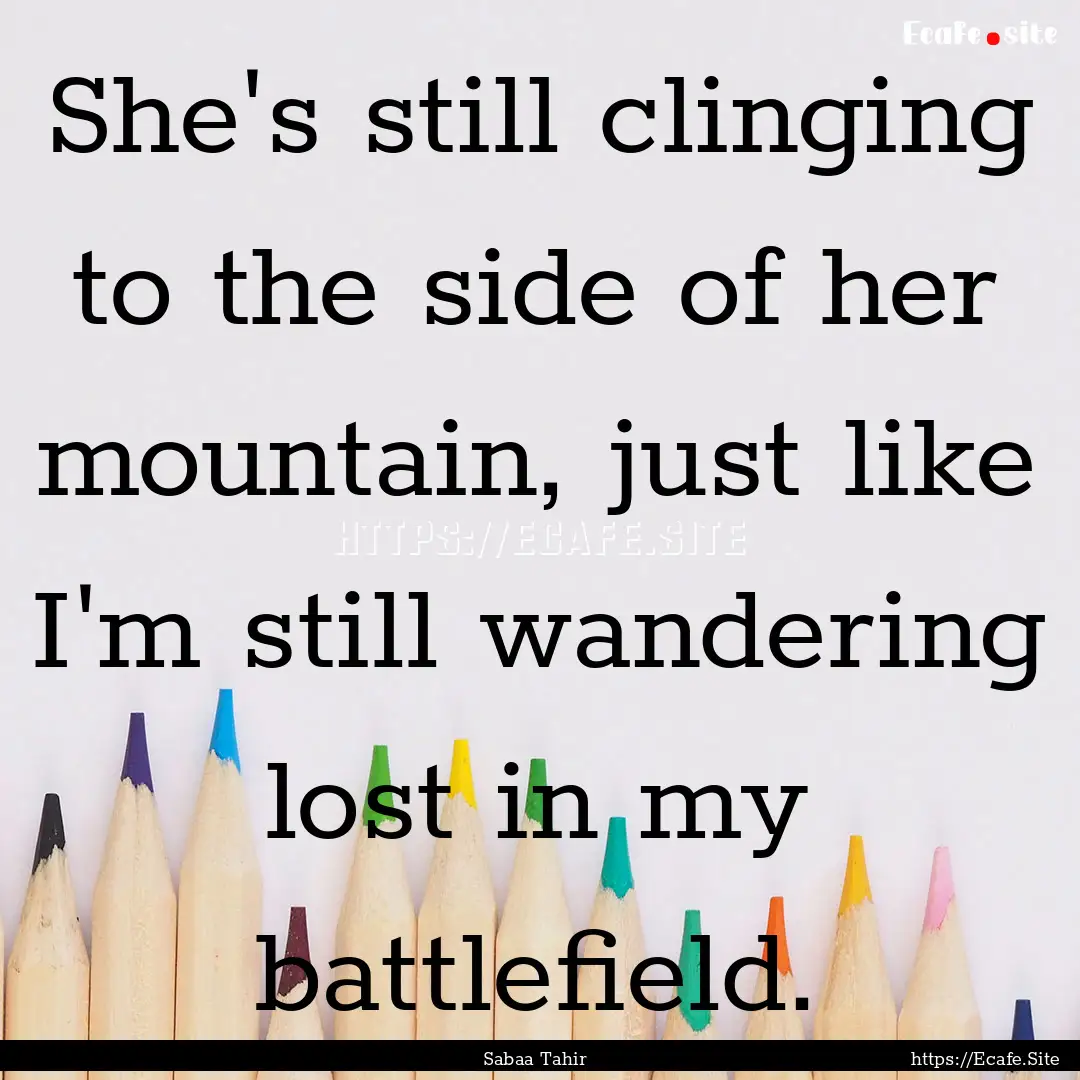 She's still clinging to the side of her mountain,.... : Quote by Sabaa Tahir