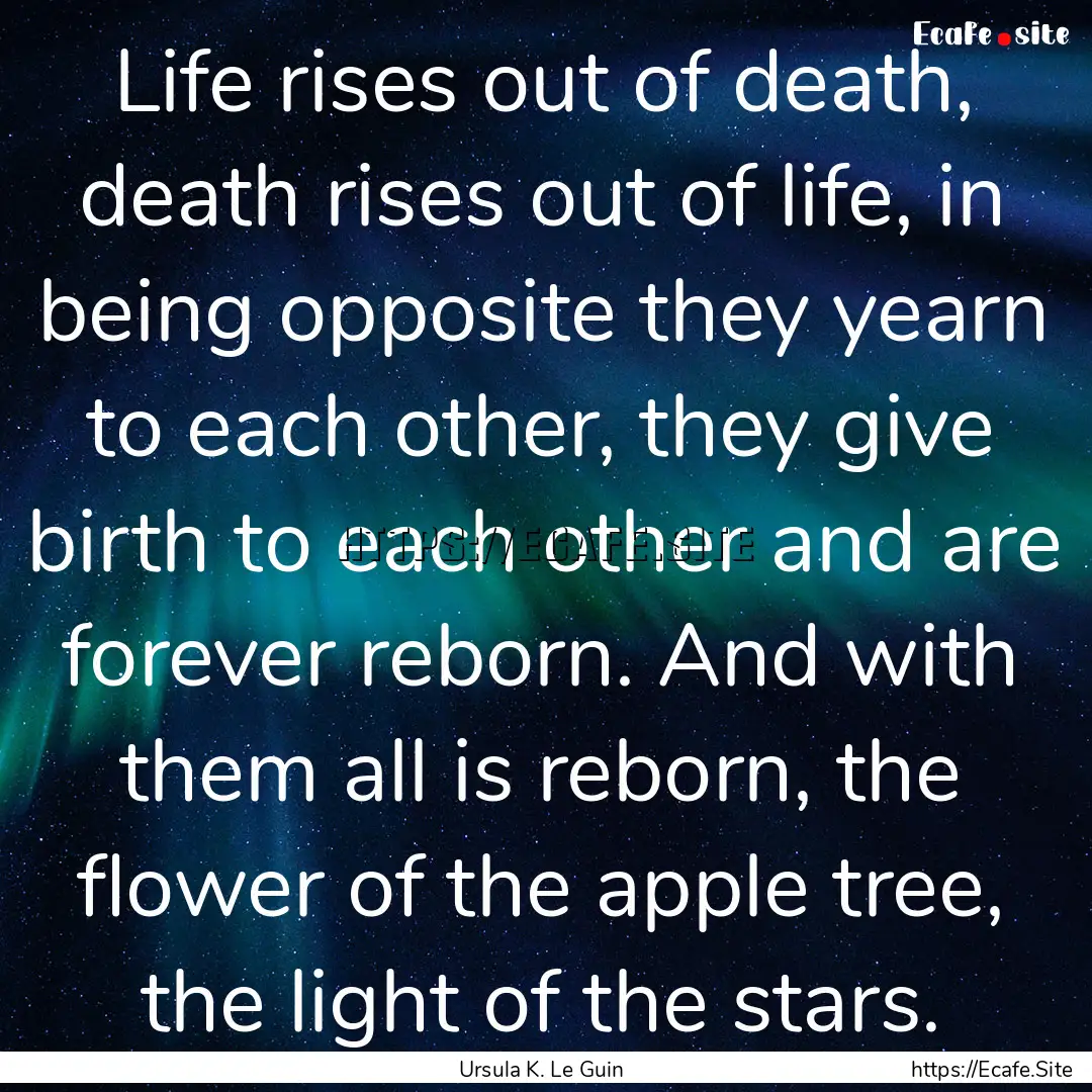 Life rises out of death, death rises out.... : Quote by Ursula K. Le Guin