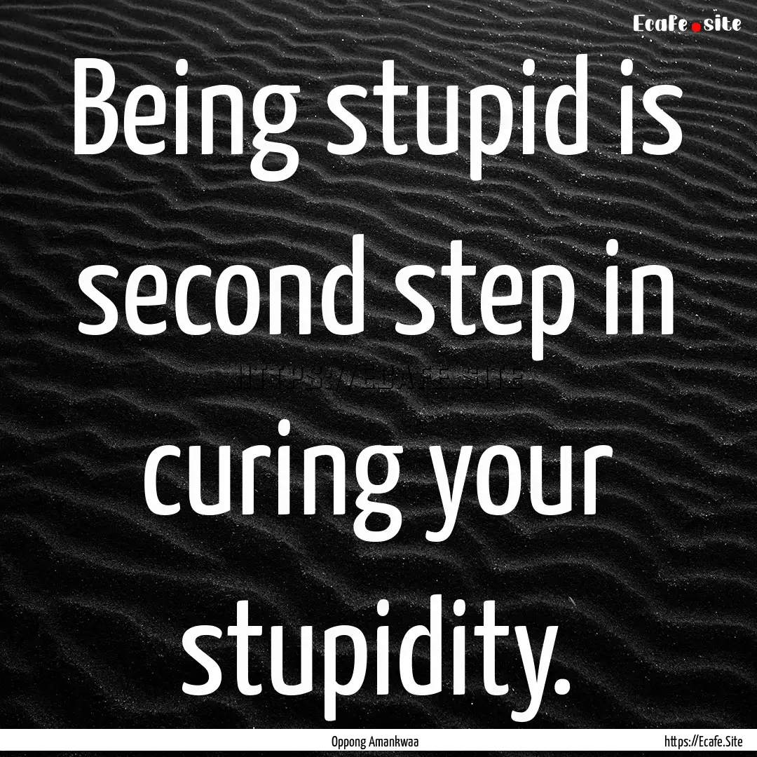 Being stupid is second step in curing your.... : Quote by Oppong Amankwaa