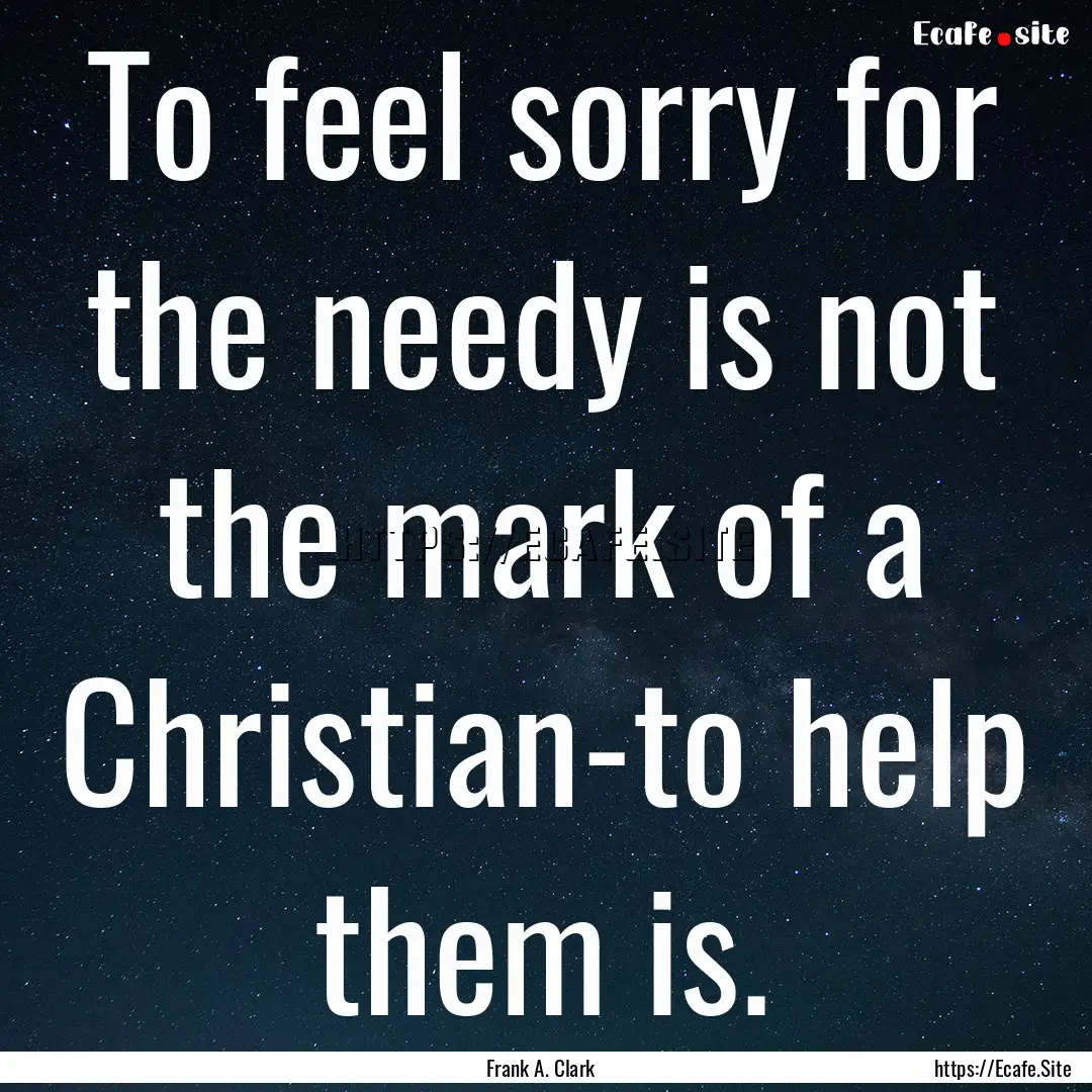 To feel sorry for the needy is not the mark.... : Quote by Frank A. Clark