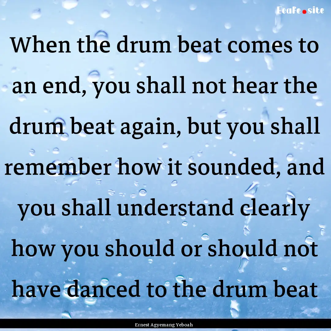 When the drum beat comes to an end, you shall.... : Quote by Ernest Agyemang Yeboah