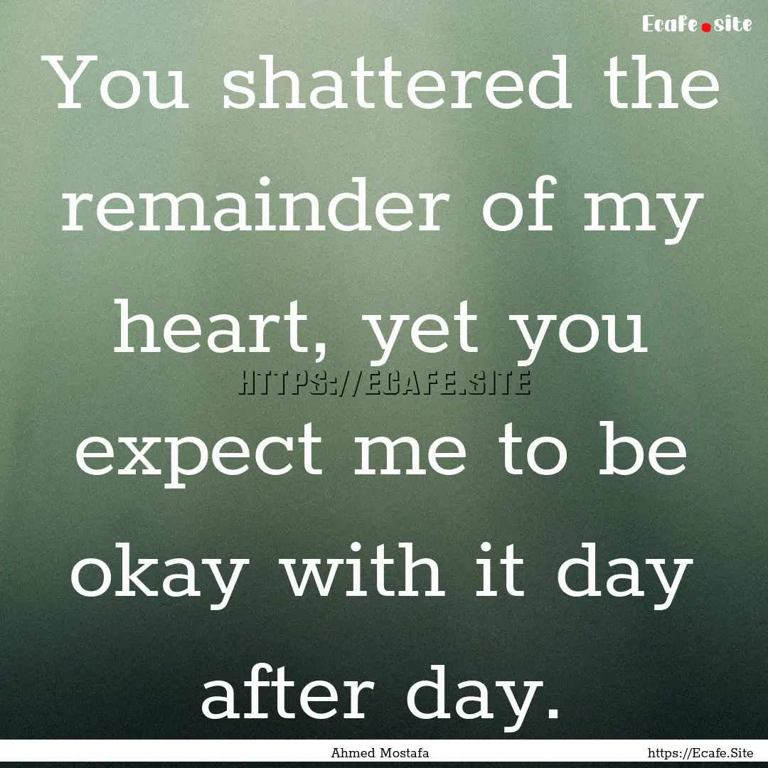 You shattered the remainder of my heart,.... : Quote by Ahmed Mostafa