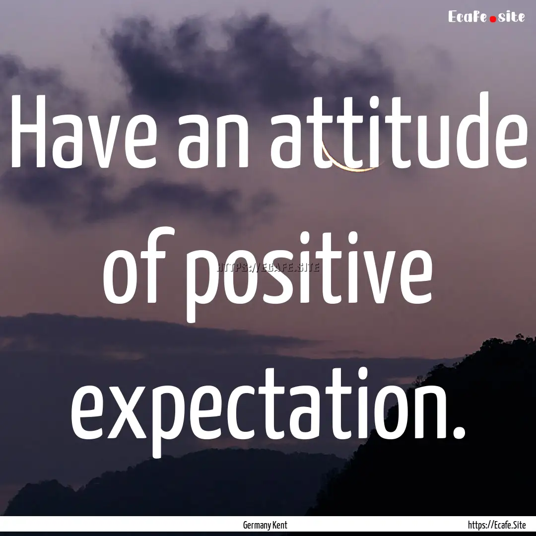 Have an attitude of positive expectation..... : Quote by Germany Kent