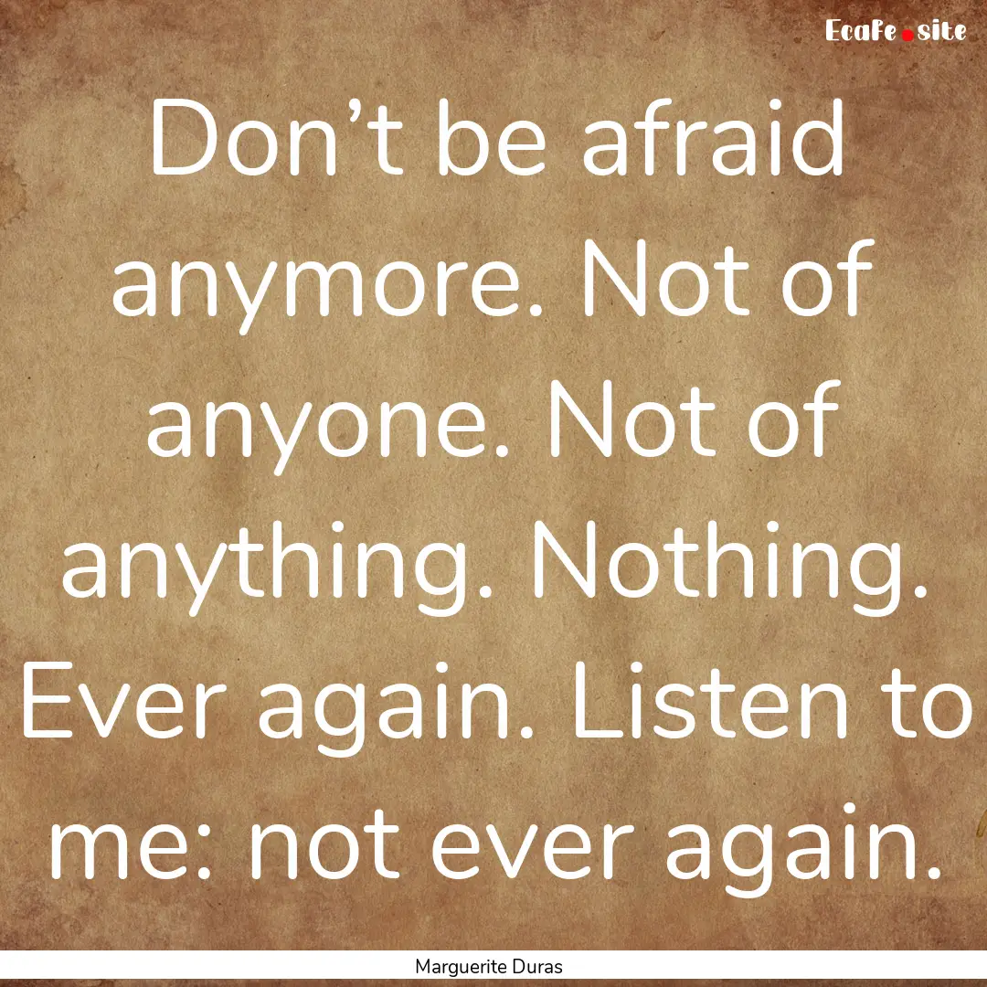 Don’t be afraid anymore. Not of anyone..... : Quote by Marguerite Duras