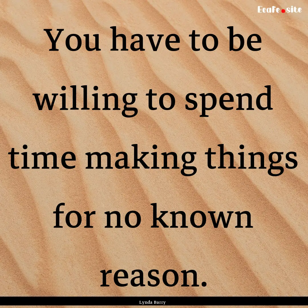 You have to be willing to spend time making.... : Quote by Lynda Barry