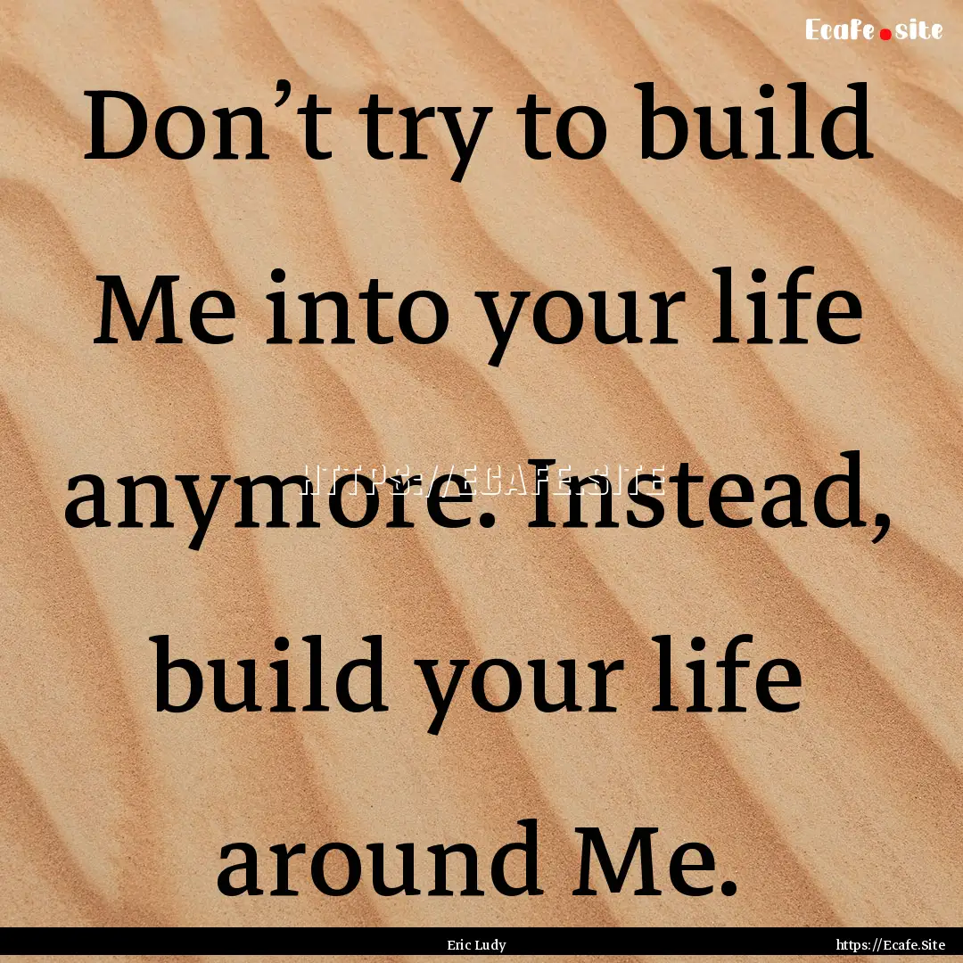 Don’t try to build Me into your life anymore..... : Quote by Eric Ludy