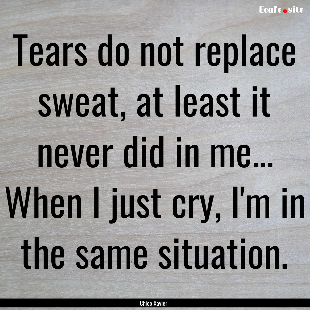 Tears do not replace sweat, at least it never.... : Quote by Chico Xavier