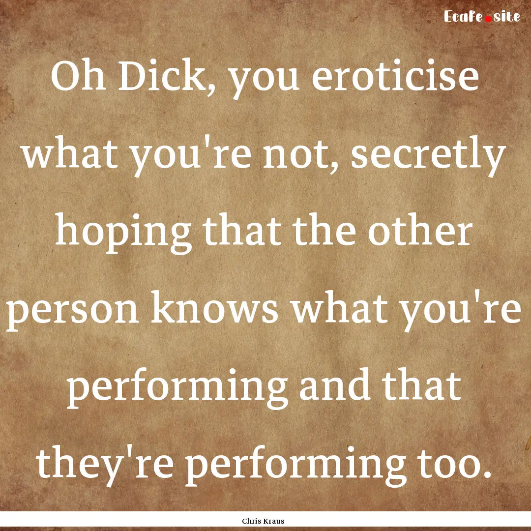 Oh Dick, you eroticise what you're not, secretly.... : Quote by Chris Kraus