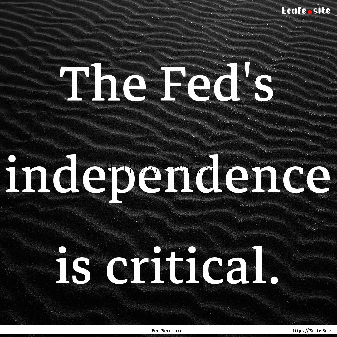 The Fed's independence is critical. : Quote by Ben Bernanke