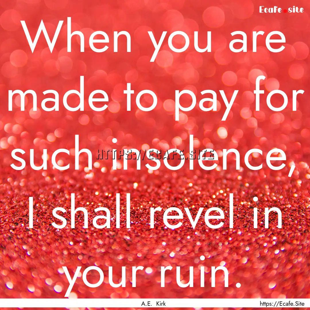 When you are made to pay for such insolence,.... : Quote by A.E. Kirk