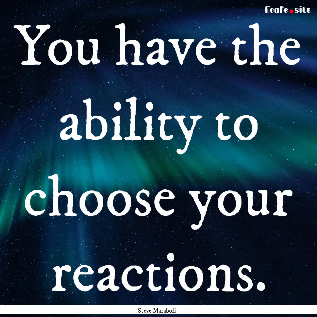 You have the ability to choose your reactions..... : Quote by Steve Maraboli