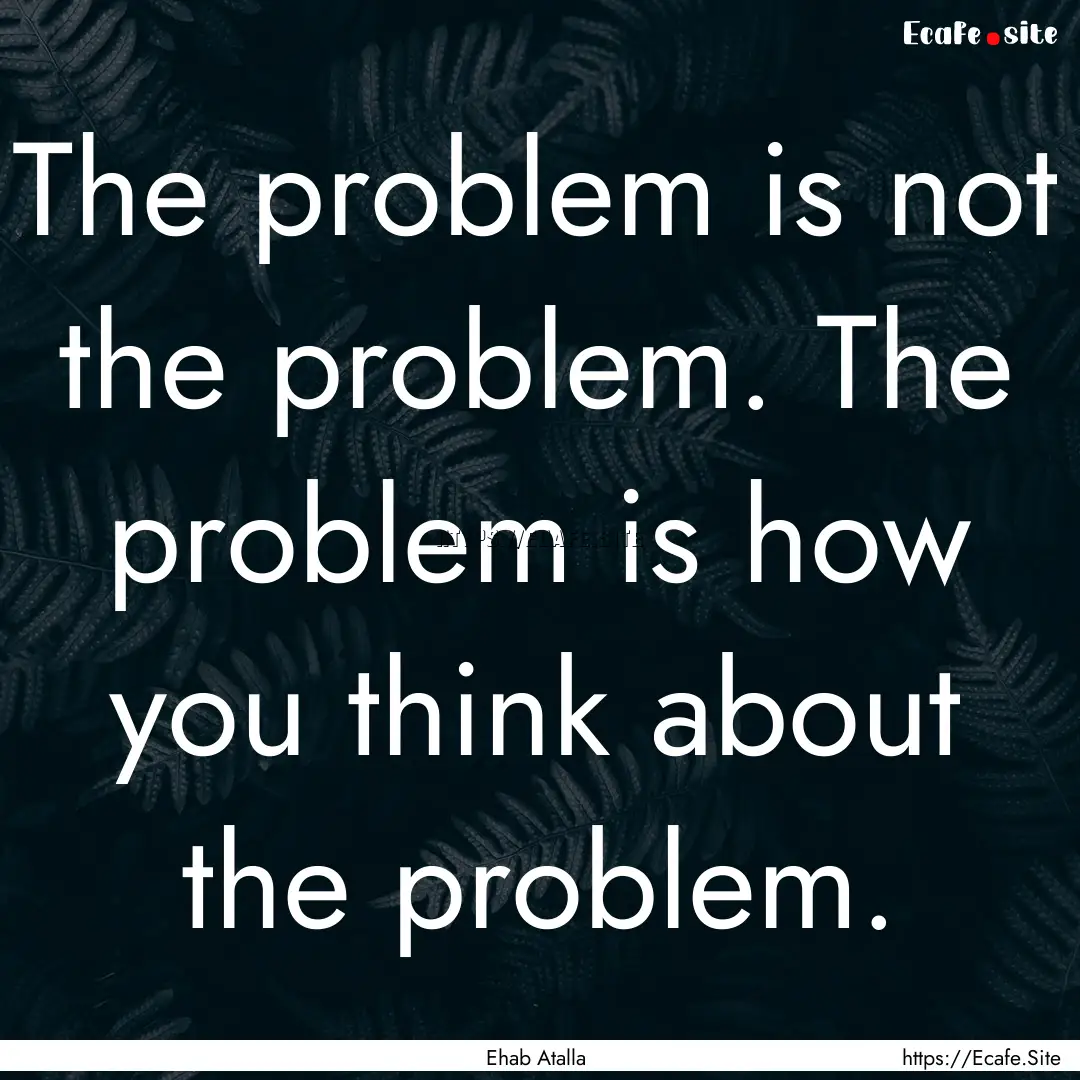 The problem is not the problem. The problem.... : Quote by Ehab Atalla