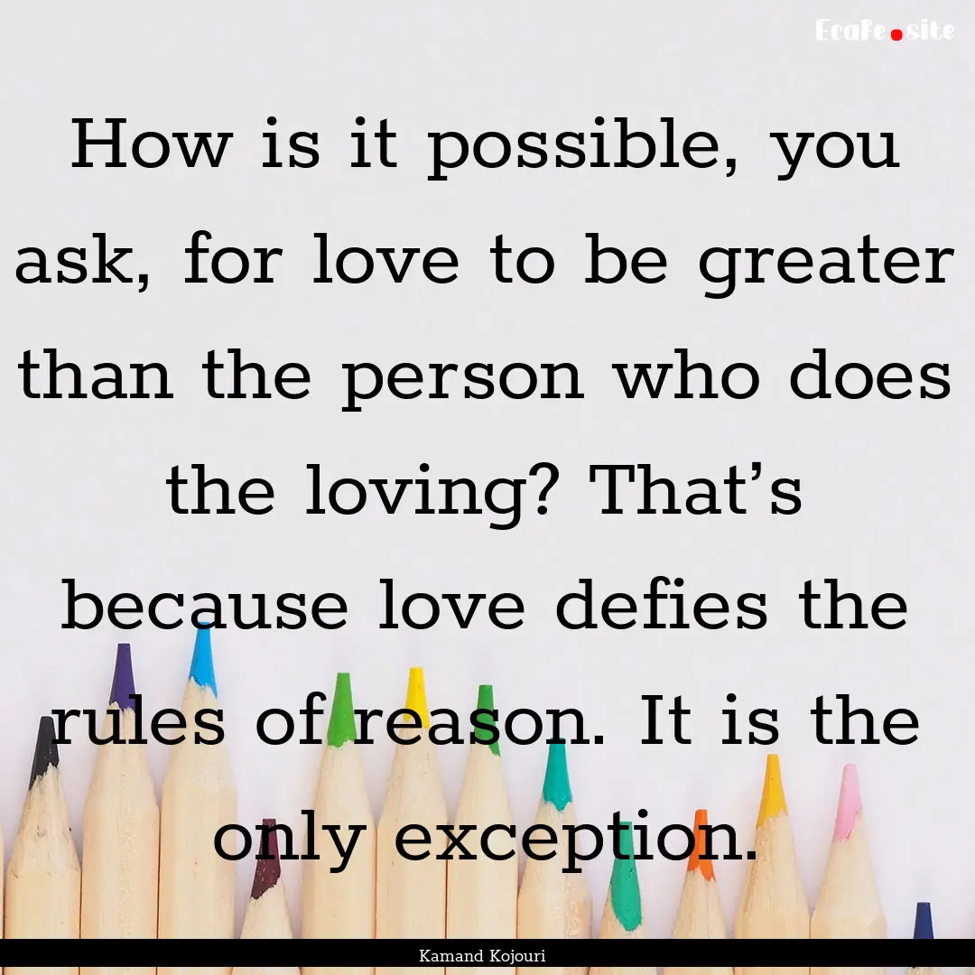 How is it possible, you ask, for love to.... : Quote by Kamand Kojouri