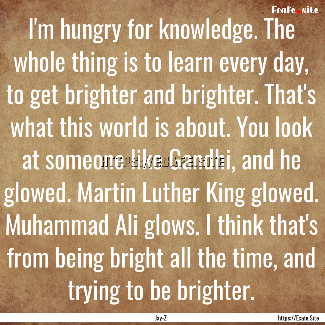 I'm hungry for knowledge. The whole thing.... : Quote by Jay-Z