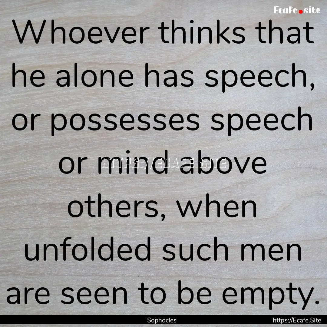 Whoever thinks that he alone has speech,.... : Quote by Sophocles