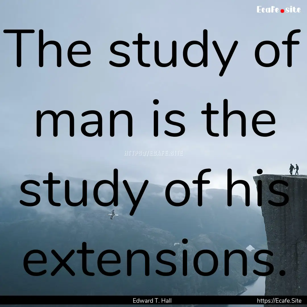 The study of man is the study of his extensions..... : Quote by Edward T. Hall