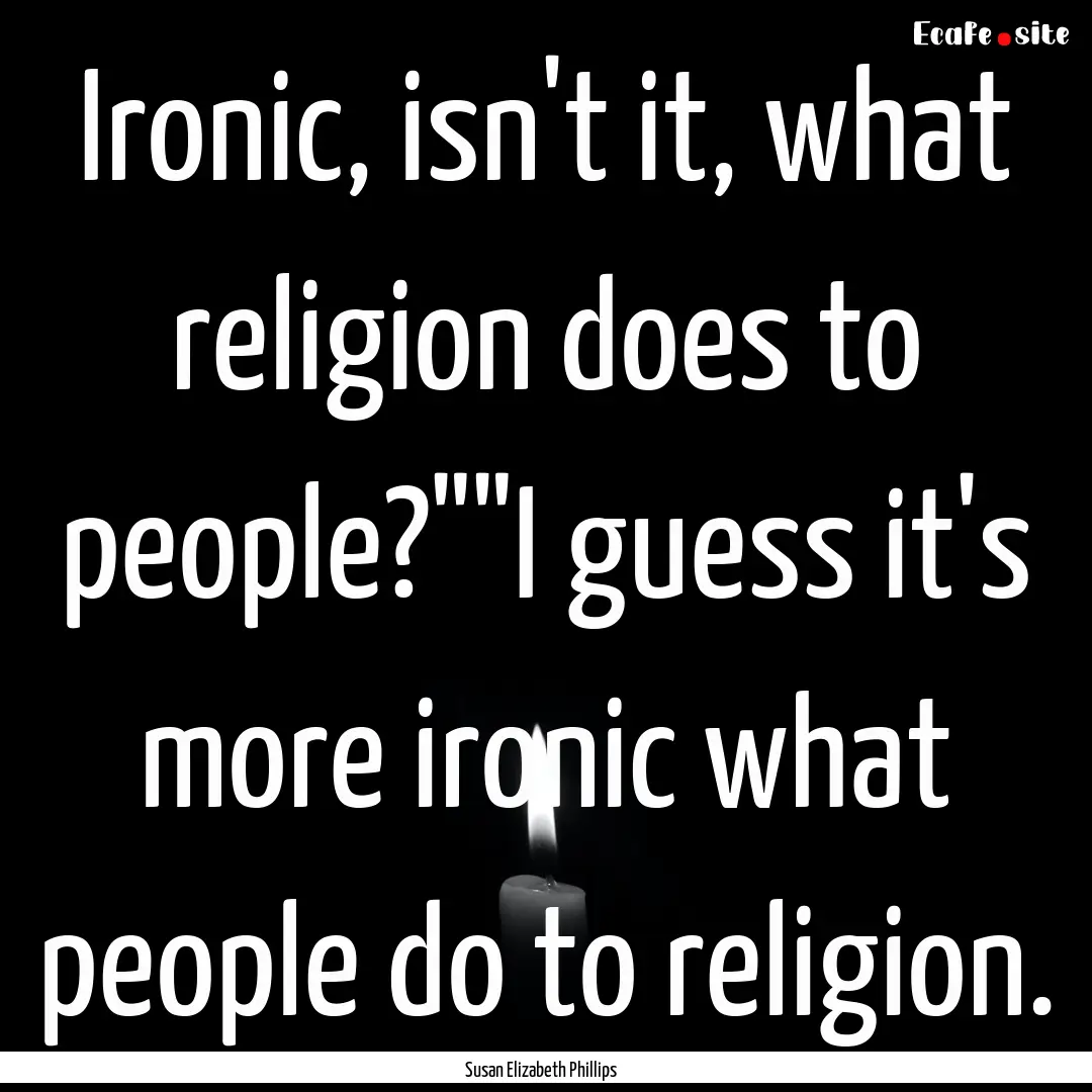 Ironic, isn't it, what religion does to people?