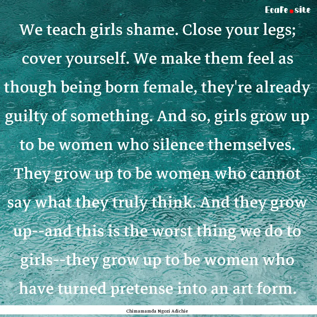 We teach girls shame. Close your legs; cover.... : Quote by Chimamamda Ngozi Adichie