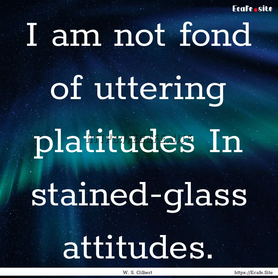 I am not fond of uttering platitudes In stained-glass.... : Quote by W. S. Gilbert