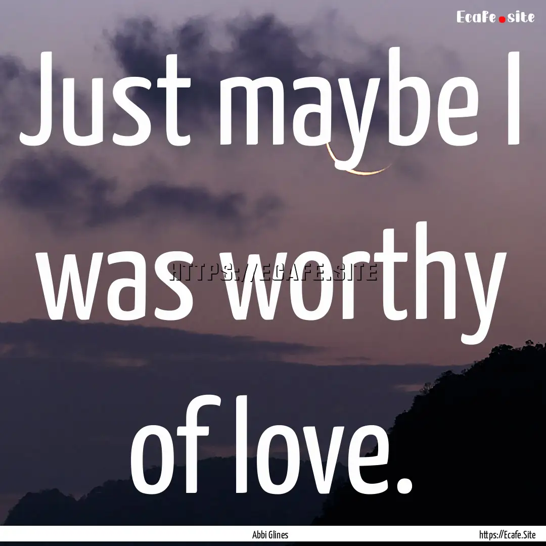 Just maybe I was worthy of love. : Quote by Abbi Glines