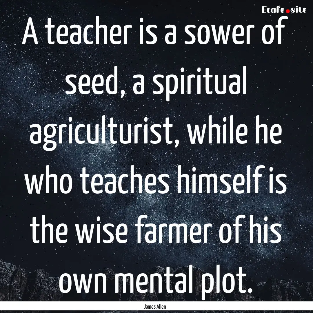 A teacher is a sower of seed, a spiritual.... : Quote by James Allen