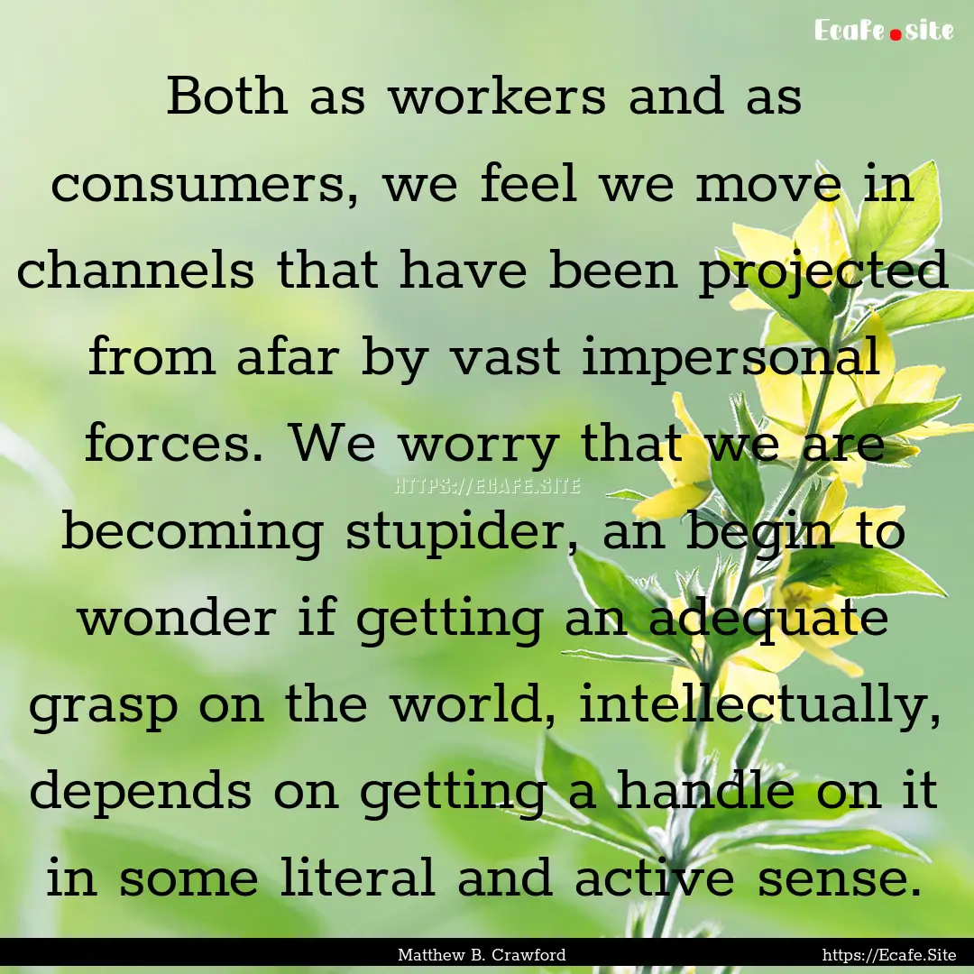 Both as workers and as consumers, we feel.... : Quote by Matthew B. Crawford