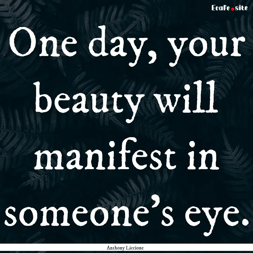 One day, your beauty will manifest in someone's.... : Quote by Anthony Liccione