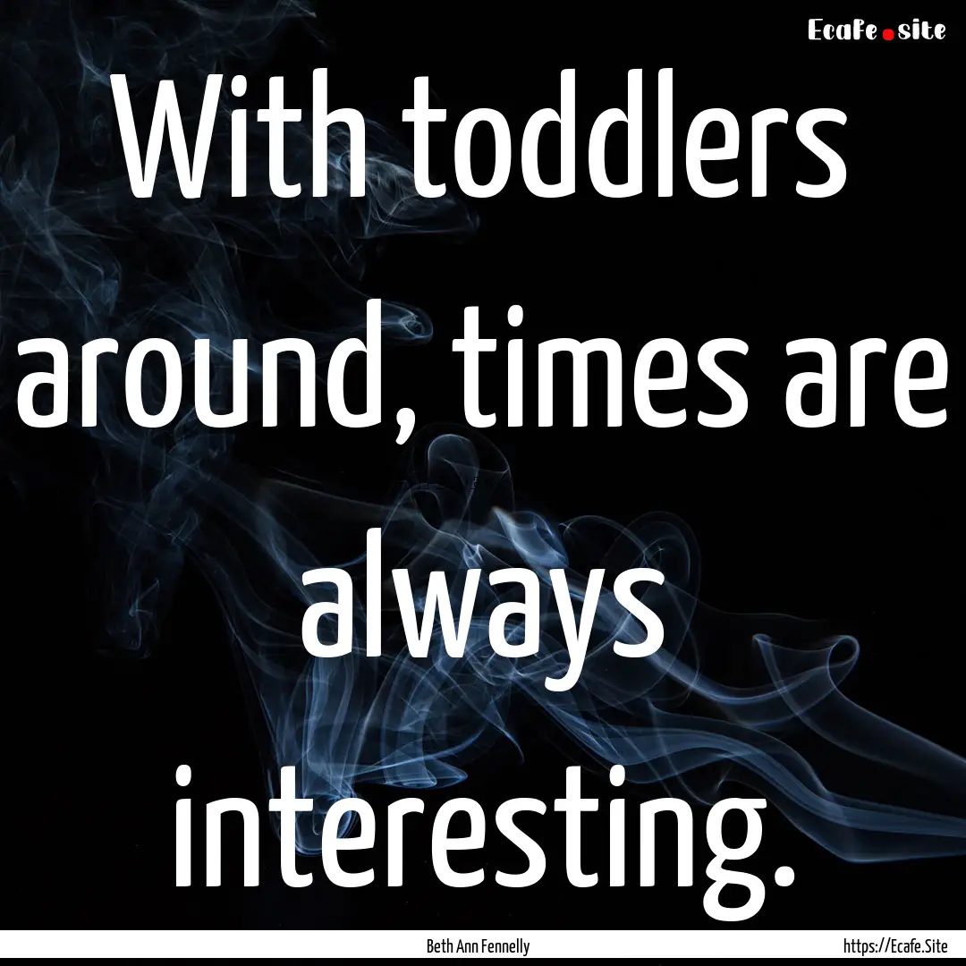 With toddlers around, times are always interesting..... : Quote by Beth Ann Fennelly