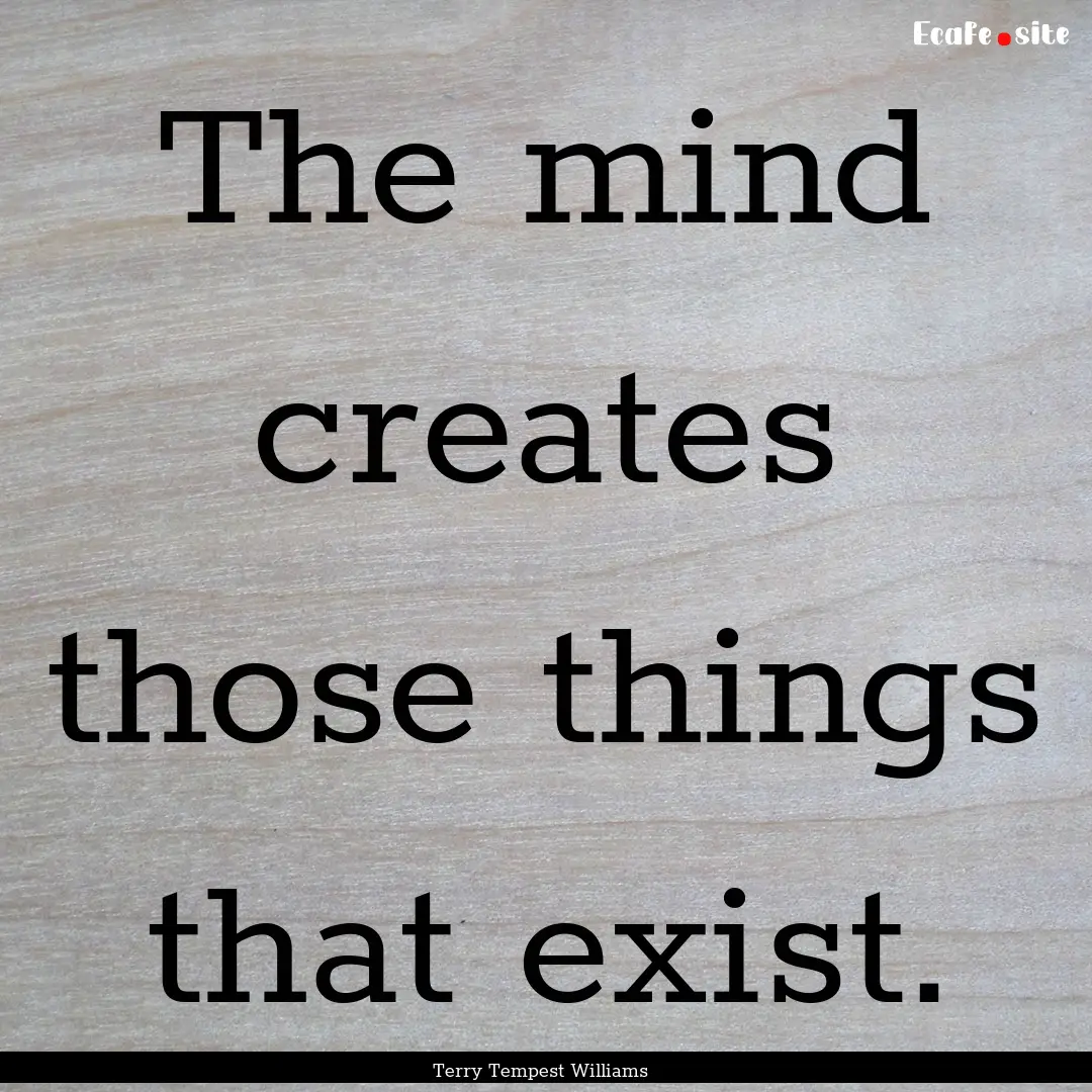 The mind creates those things that exist..... : Quote by Terry Tempest Williams